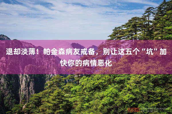 退却淡薄！帕金森病友戒备，别让这五个“坑”加快你的病情恶化