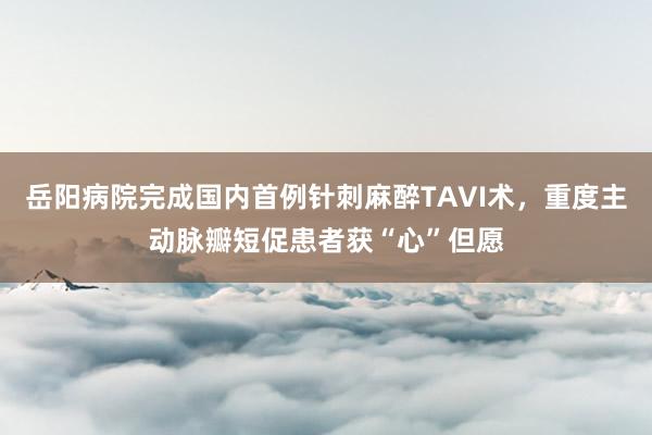 岳阳病院完成国内首例针刺麻醉TAVI术，重度主动脉瓣短促患者获“心”但愿