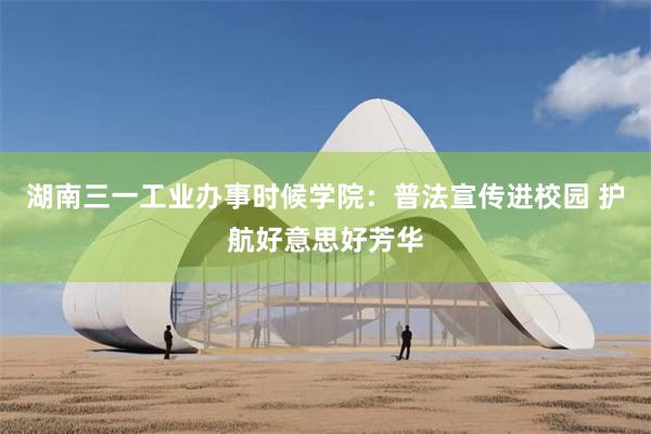 湖南三一工业办事时候学院：普法宣传进校园 护航好意思好芳华