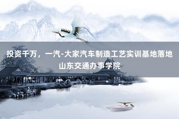 投资千万，一汽-大家汽车制造工艺实训基地落地山东交通办事学院