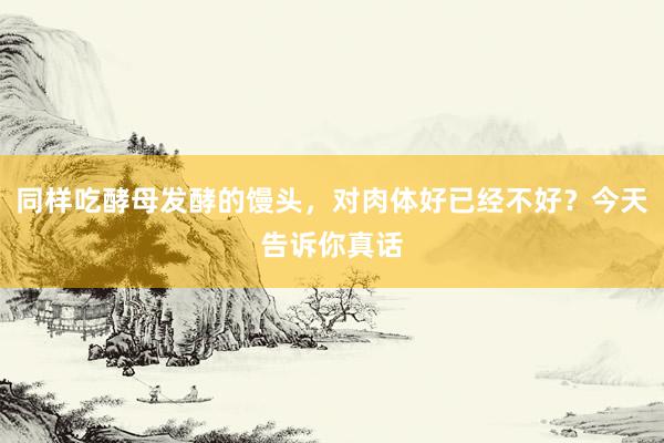 同样吃酵母发酵的馒头，对肉体好已经不好？今天告诉你真话